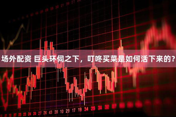 场外配资 巨头环伺之下，叮咚买菜是如何活下来的？