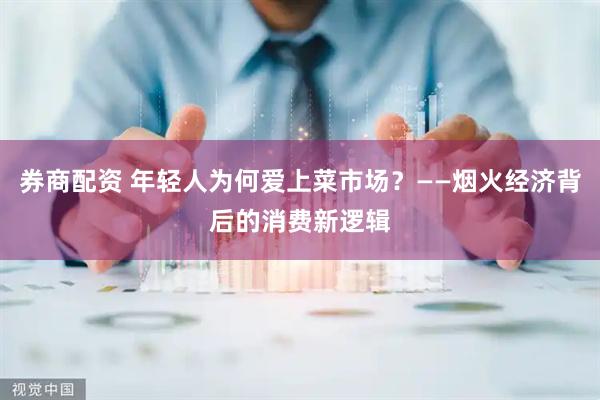 券商配资 年轻人为何爱上菜市场？——烟火经济背后的消费新逻辑