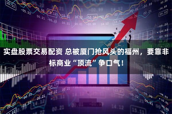 实盘股票交易配资 总被厦门抢风头的福州，要靠非标商业“顶流”争口气！