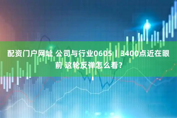 配资门户网址 公司与行业0605丨3400点近在眼前 这轮反弹怎么看？
