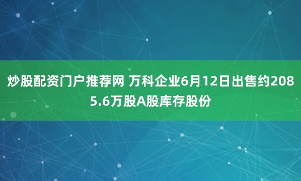 炒股配资门户推荐网 万科企业6月12日出售约2085.6万股A股库存股份