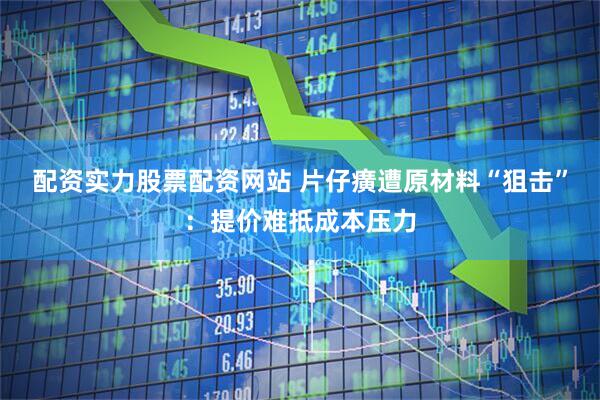 配资实力股票配资网站 片仔癀遭原材料“狙击”：提价难抵成本压力