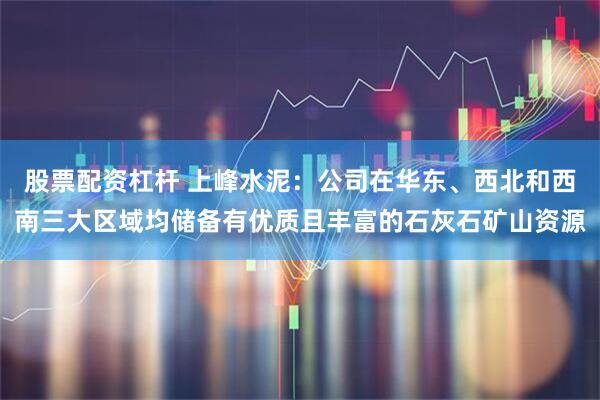 股票配资杠杆 上峰水泥：公司在华东、西北和西南三大区域均储备有优质且丰富的石灰石矿山资源