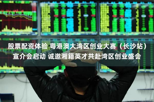 股票配资体验 粤港澳大湾区创业大赛（长沙站）宣介会启动 诚邀湘籍英才共赴湾区创业盛会