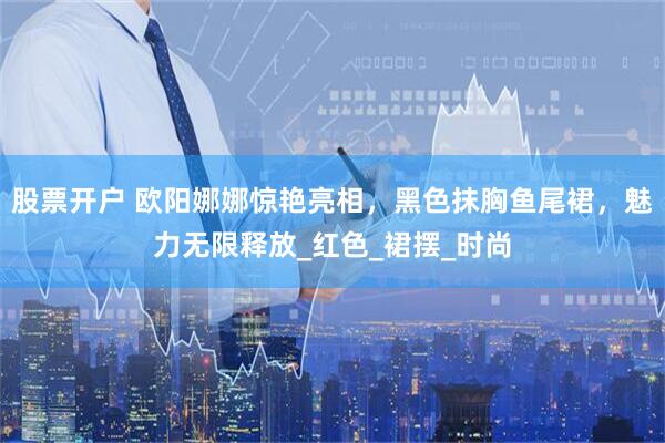 股票开户 欧阳娜娜惊艳亮相，黑色抹胸鱼尾裙，魅力无限释放_红色_裙摆_时尚