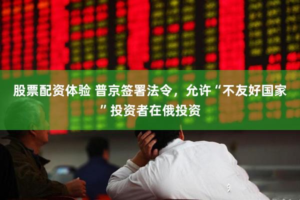 股票配资体验 普京签署法令，允许“不友好国家”投资者在俄投资