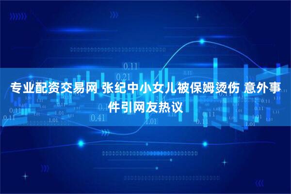 专业配资交易网 张纪中小女儿被保姆烫伤 意外事件引网友热议