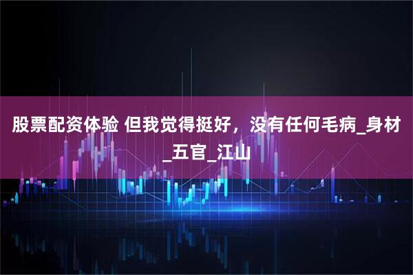股票配资体验 但我觉得挺好，没有任何毛病_身材_五官_江山