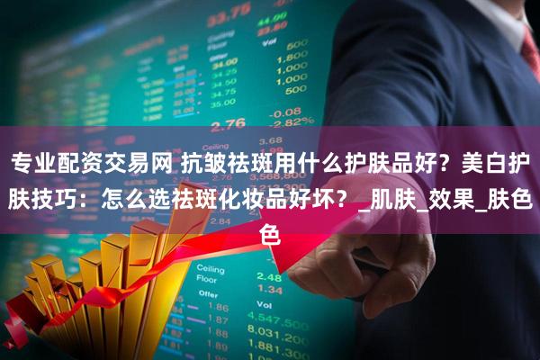 专业配资交易网 抗皱祛斑用什么护肤品好？美白护肤技巧：怎么选祛斑化妆品好坏？_肌肤_效果_肤色