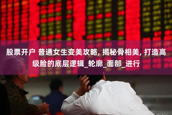 股票开户 普通女生变美攻略, 揭秘骨相美, 打造高级脸的底层逻辑_轮廓_面部_进行