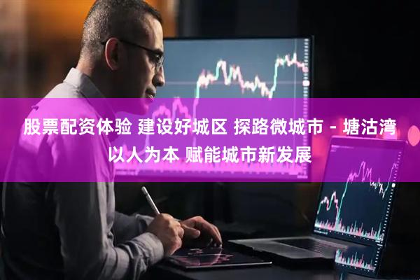 股票配资体验 建设好城区 探路微城市 - 塘沽湾以人为本 赋能城市新发展