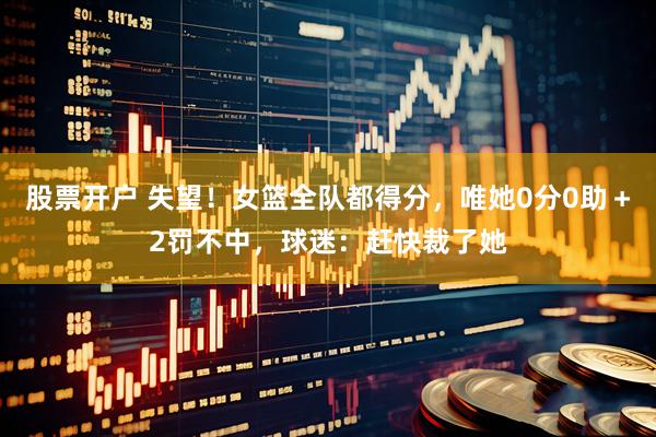 股票开户 失望！女篮全队都得分，唯她0分0助＋2罚不中，球迷：赶快裁了她