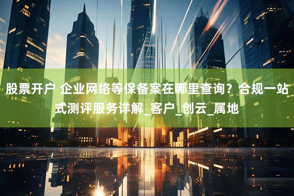 股票开户 企业网络等保备案在哪里查询？合规一站式测评服务详解_客户_创云_属地