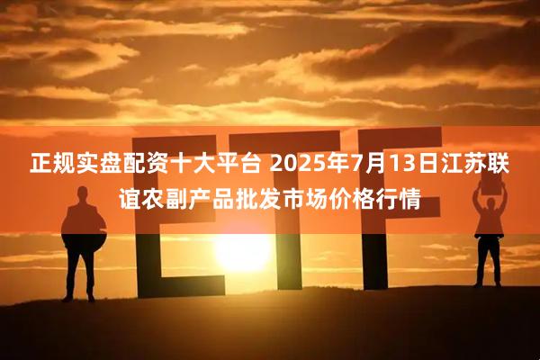正规实盘配资十大平台 2025年7月13日江苏联谊农副产品批发市场价格行情