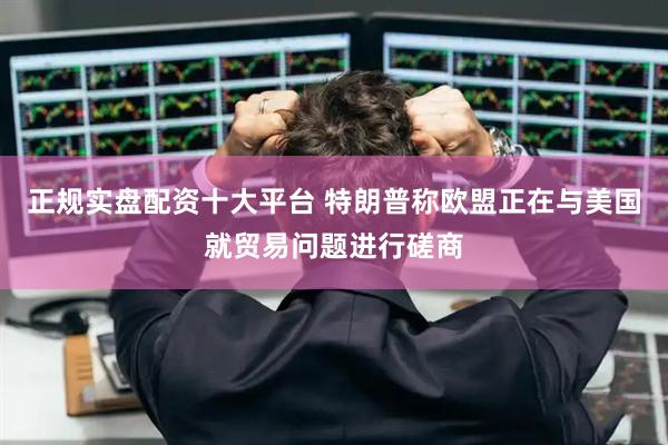 正规实盘配资十大平台 特朗普称欧盟正在与美国就贸易问题进行磋商