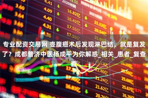 专业配资交易网 壶腹癌术后发现淋巴结，就是复发了？成都普济中医杨成平为你解惑_相关_患者_复查