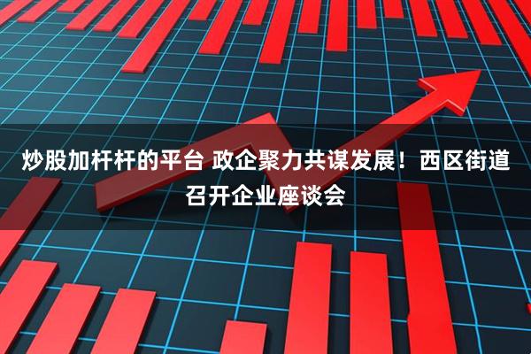 炒股加杆杆的平台 政企聚力共谋发展！西区街道召开企业座谈会
