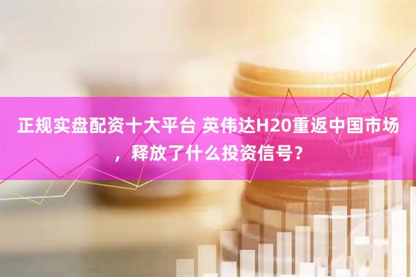 正规实盘配资十大平台 英伟达H20重返中国市场，释放了什么投资信号？