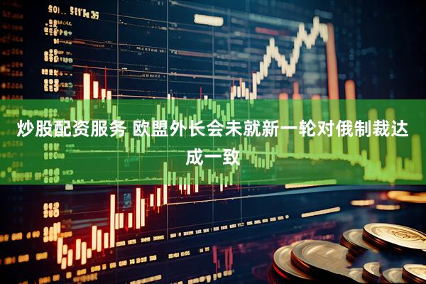 炒股配资服务 欧盟外长会未就新一轮对俄制裁达成一致