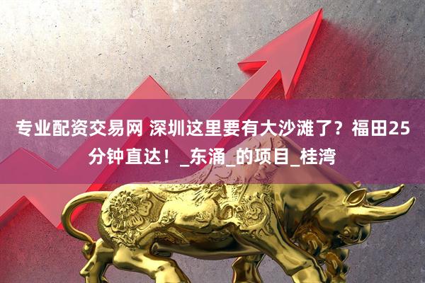 专业配资交易网 深圳这里要有大沙滩了？福田25分钟直达！_东涌_的项目_桂湾