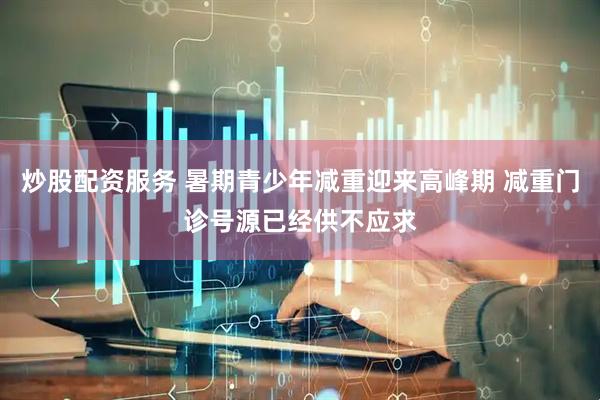 炒股配资服务 暑期青少年减重迎来高峰期 减重门诊号源已经供不应求