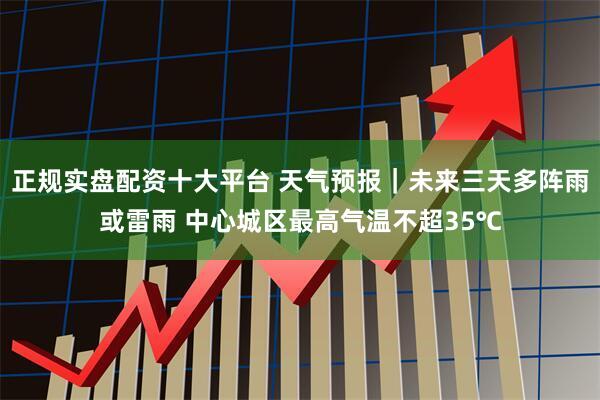 正规实盘配资十大平台 天气预报｜未来三天多阵雨或雷雨 中心城区最高气温不超35℃
