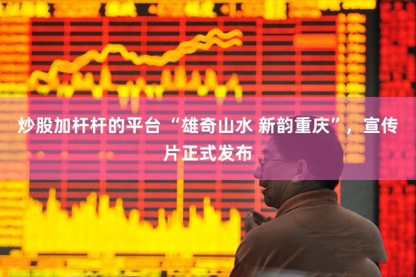 炒股加杆杆的平台 “雄奇山水 新韵重庆”，宣传片正式发布