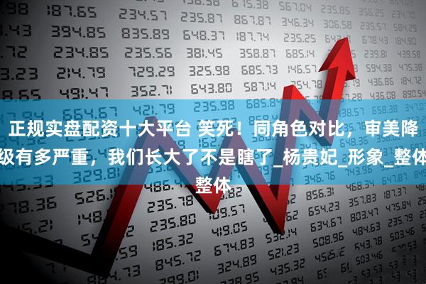 正规实盘配资十大平台 笑死！同角色对比，审美降级有多严重，我们长大了不是瞎了_杨贵妃_形象_整体