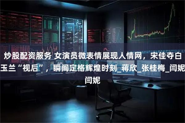 炒股配资服务 女演员微表情展现人情网，宋佳夺白玉兰“视后”，瞬间定格辉煌时刻_蒋欣_张桂梅_闫妮
