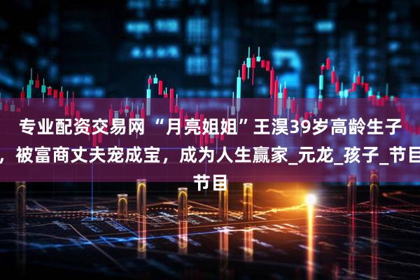 专业配资交易网 “月亮姐姐”王淏39岁高龄生子，被富商丈夫宠成宝，成为人生赢家_元龙_孩子_节目