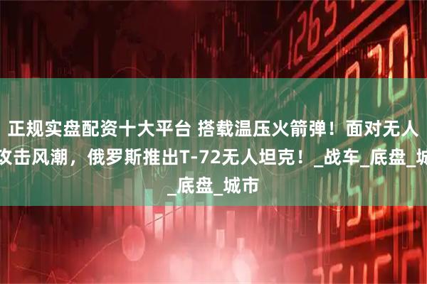 正规实盘配资十大平台 搭载温压火箭弹！面对无人机攻击风潮，俄罗斯推出T-72无人坦克！_战车_底盘_城市