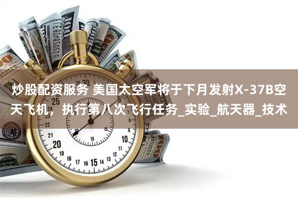 炒股配资服务 美国太空军将于下月发射X-37B空天飞机，执行第八次飞行任务_实验_航天器_技术