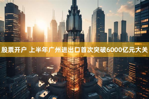 股票开户 上半年广州进出口首次突破6000亿元大关