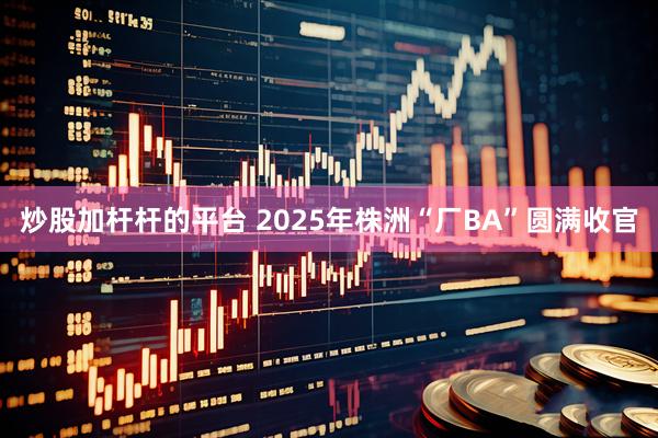 炒股加杆杆的平台 2025年株洲“厂BA”圆满收官