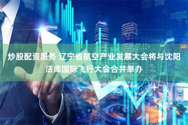 炒股配资服务 辽宁省航空产业发展大会将与沈阳法库国际飞行大会合并举办
