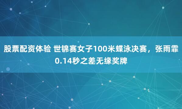 股票配资体验 世锦赛女子100米蝶泳决赛，张雨霏0.14秒之差无缘奖牌