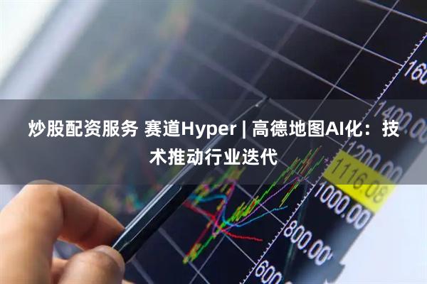 炒股配资服务 赛道Hyper | 高德地图AI化：技术推动行业迭代