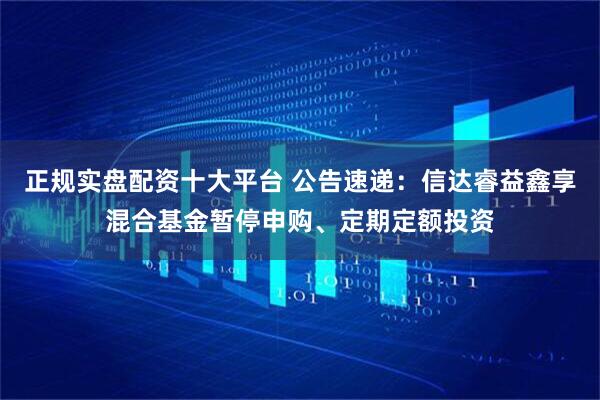 正规实盘配资十大平台 公告速递：信达睿益鑫享混合基金暂停申购、定期定额投资