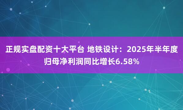 正规实盘配资十大平台 地铁设计：2025年半年度归母净利润同比增长6.58%