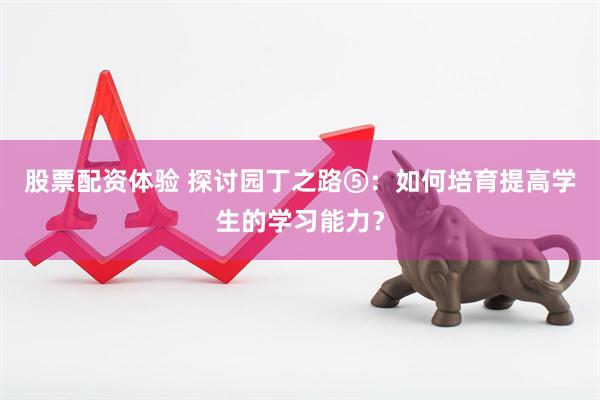 股票配资体验 探讨园丁之路⑤：如何培育提高学生的学习能力？