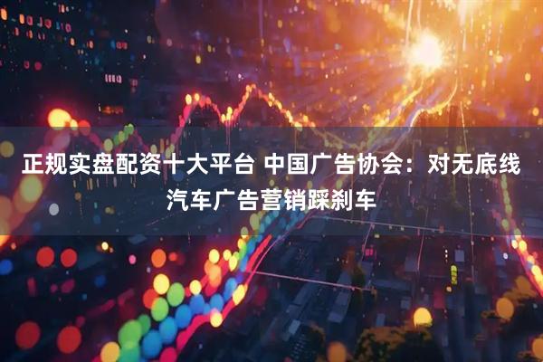 正规实盘配资十大平台 中国广告协会：对无底线汽车广告营销踩刹车