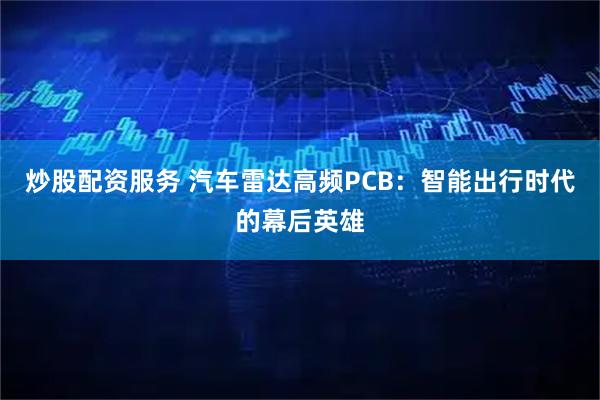 炒股配资服务 汽车雷达高频PCB：智能出行时代的幕后英雄