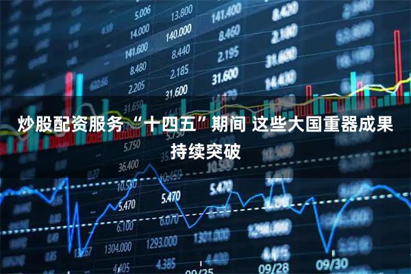 炒股配资服务 “十四五”期间 这些大国重器成果持续突破