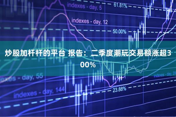 炒股加杆杆的平台 报告：二季度潮玩交易额涨超300%