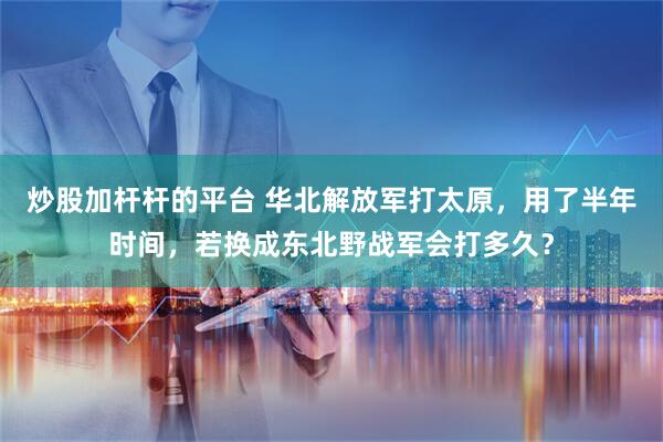 炒股加杆杆的平台 华北解放军打太原，用了半年时间，若换成东北野战军会打多久？
