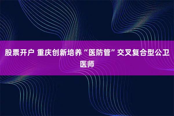 股票开户 重庆创新培养“医防管”交叉复合型公卫医师