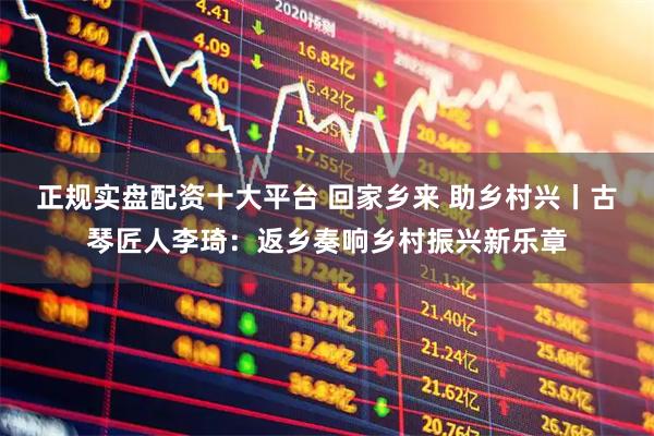 正规实盘配资十大平台 回家乡来 助乡村兴丨古琴匠人李琦：返乡奏响乡村振兴新乐章