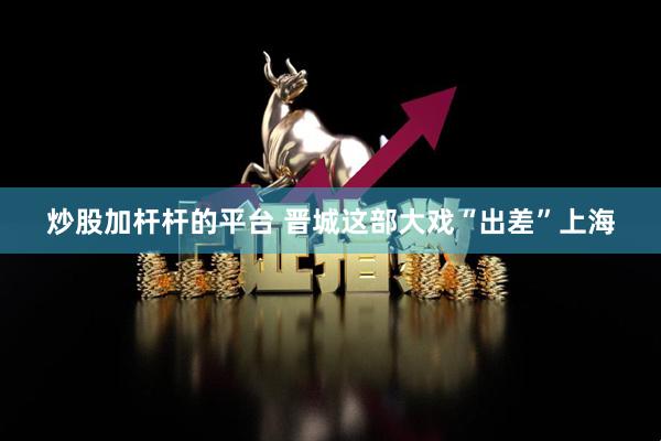 炒股加杆杆的平台 晋城这部大戏“出差”上海