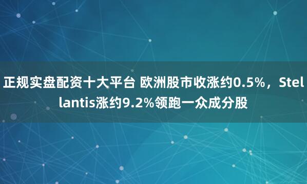 正规实盘配资十大平台 欧洲股市收涨约0.5%，Stellantis涨约9.2%领跑一众成分股