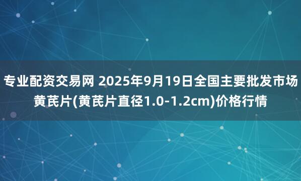 专业配资交易网 2025年9月19日全国主要批发市场黄芪片(黄芪片直径1.0-1.2cm)价格行情